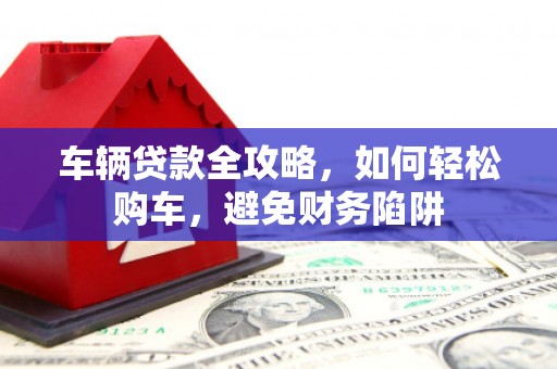 舞阳车辆贷款全攻略，如何轻松购车，避免财务陷阱