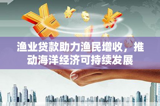 舞阳渔业贷款助力渔民增收，推动海洋经济可持续发展